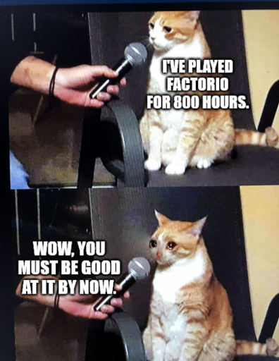 "I've played Factorio for 800 hours."  "Wow, you must be good at it by now."  *cries*